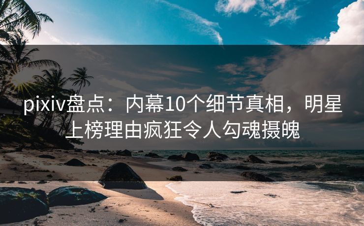 pixiv盘点：内幕10个细节真相，明星上榜理由疯狂令人勾魂摄魄
