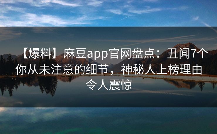 【爆料】麻豆app官网盘点：丑闻7个你从未注意的细节，神秘人上榜理由令人震惊