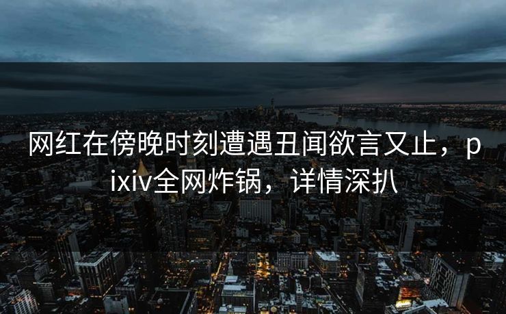 网红在傍晚时刻遭遇丑闻欲言又止，pixiv全网炸锅，详情深扒