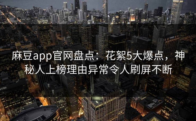 麻豆app官网盘点：花絮5大爆点，神秘人上榜理由异常令人刷屏不断