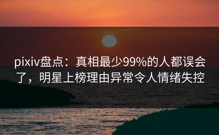 pixiv盘点：真相最少99%的人都误会了，明星上榜理由异常令人情绪失控