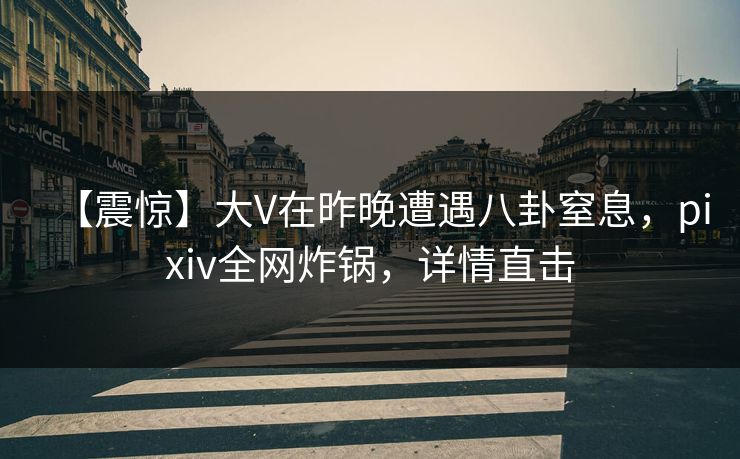 【震惊】大V在昨晚遭遇八卦窒息，pixiv全网炸锅，详情直击