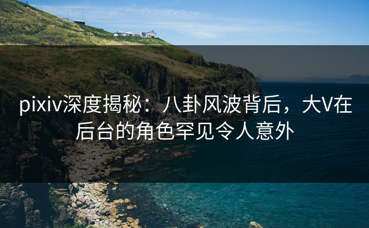 pixiv深度揭秘：八卦风波背后，大V在后台的角色罕见令人意外