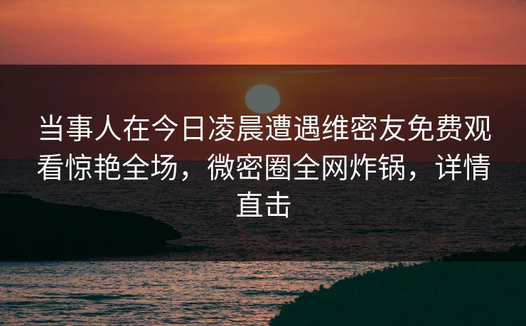 当事人在今日凌晨遭遇维密友免费观看惊艳全场，微密圈全网炸锅，详情直击