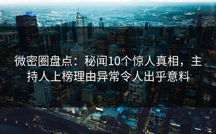 微密圈盘点：秘闻10个惊人真相，主持人上榜理由异常令人出乎意料