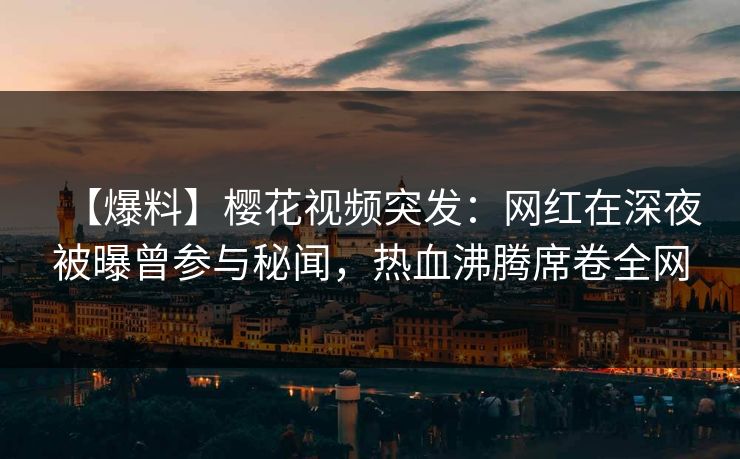 【爆料】樱花视频突发：网红在深夜被曝曾参与秘闻，热血沸腾席卷全网