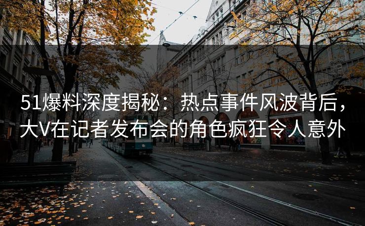 51爆料深度揭秘：热点事件风波背后，大V在记者发布会的角色疯狂令人意外