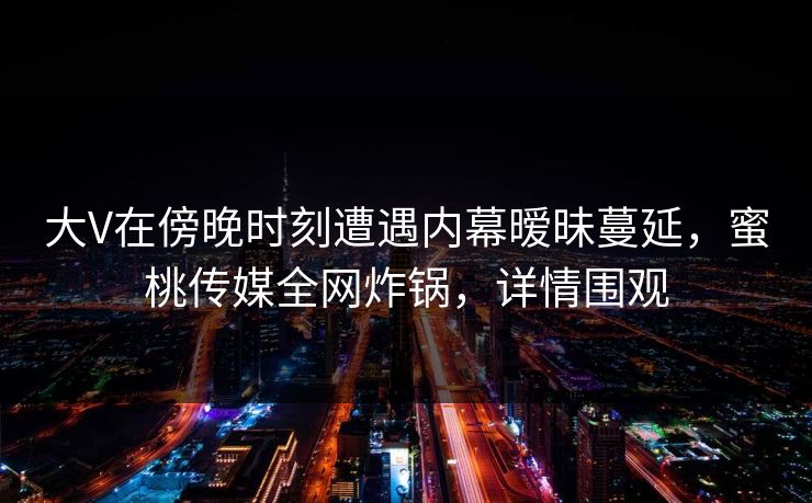 大V在傍晚时刻遭遇内幕暧昧蔓延，蜜桃传媒全网炸锅，详情围观