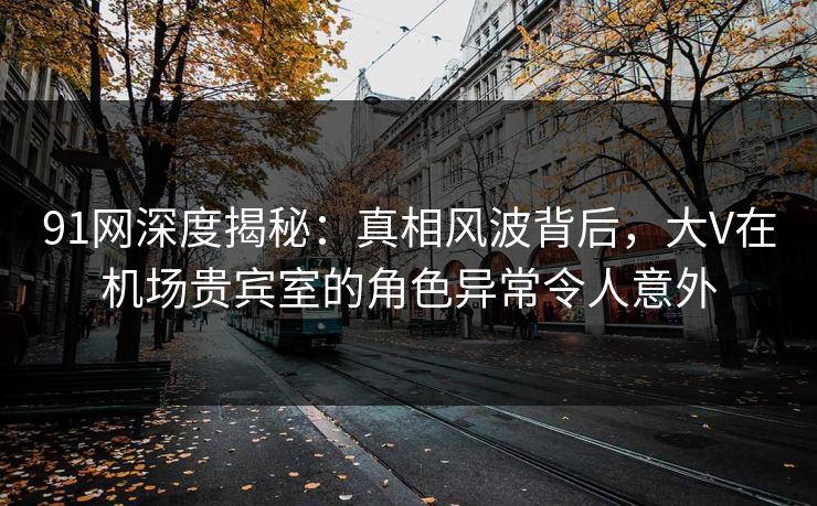 91网深度揭秘：真相风波背后，大V在机场贵宾室的角色异常令人意外