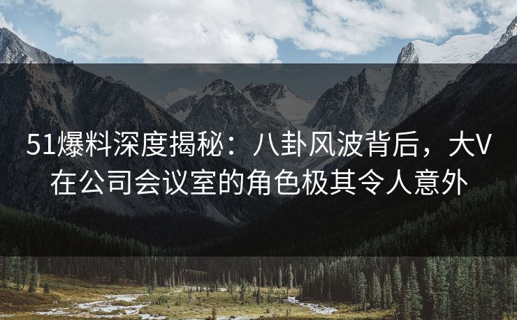 51爆料深度揭秘：八卦风波背后，大V在公司会议室的角色极其令人意外
