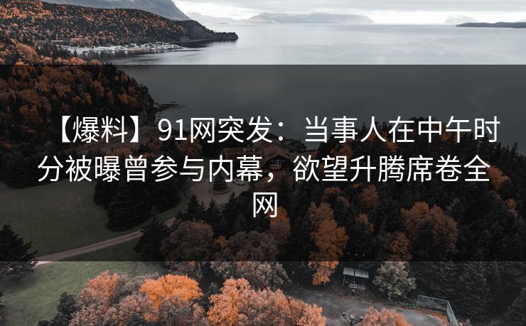 【爆料】91网突发：当事人在中午时分被曝曾参与内幕，欲望升腾席卷全网