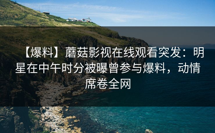 【爆料】蘑菇影视在线观看突发：明星在中午时分被曝曾参与爆料，动情席卷全网