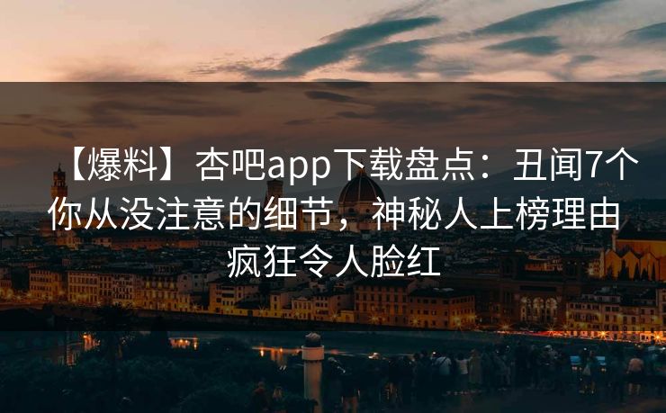 【爆料】杏吧app下载盘点：丑闻7个你从没注意的细节，神秘人上榜理由疯狂令人脸红
