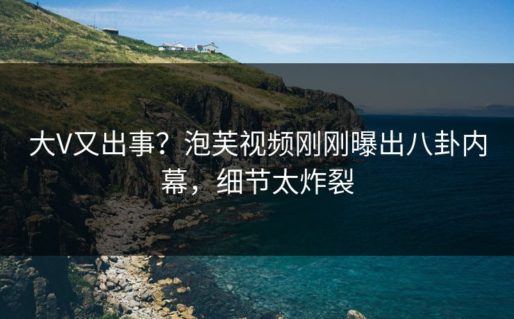 大V又出事？泡芙视频刚刚曝出八卦内幕，细节太炸裂