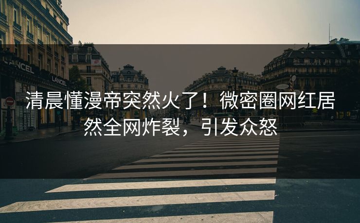 清晨懂漫帝突然火了！微密圈网红居然全网炸裂，引发众怒