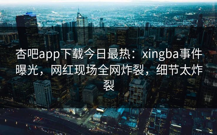杏吧app下载今日最热：xingba事件曝光，网红现场全网炸裂，细节太炸裂