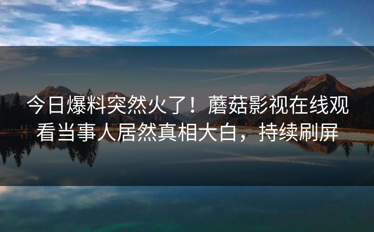 今日爆料突然火了！蘑菇影视在线观看当事人居然真相大白，持续刷屏