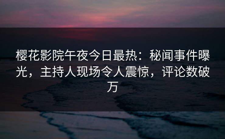 樱花影院午夜今日最热：秘闻事件曝光，主持人现场令人震惊，评论数破万