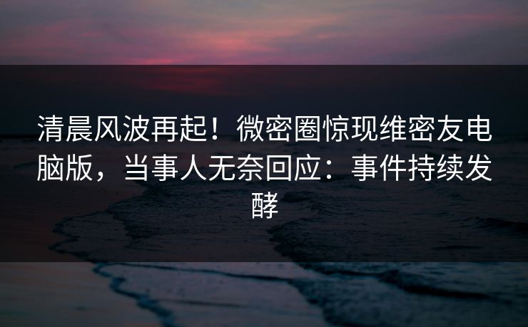 清晨风波再起！微密圈惊现维密友电脑版，当事人无奈回应：事件持续发酵