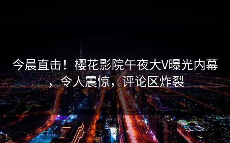 今晨直击！樱花影院午夜大V曝光内幕，令人震惊，评论区炸裂