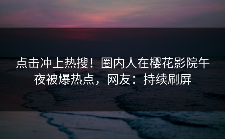 点击冲上热搜！圈内人在樱花影院午夜被爆热点，网友：持续刷屏