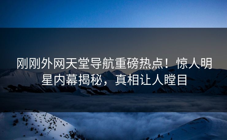 刚刚外网天堂导航重磅热点！惊人明星内幕揭秘，真相让人瞠目