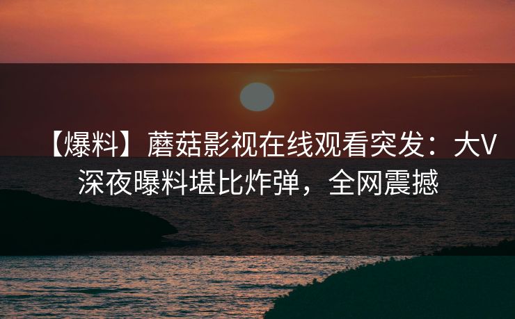 【爆料】蘑菇影视在线观看突发：大V深夜曝料堪比炸弹，全网震撼