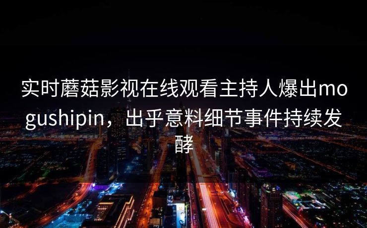 实时蘑菇影视在线观看主持人爆出mogushipin，出乎意料细节事件持续发酵