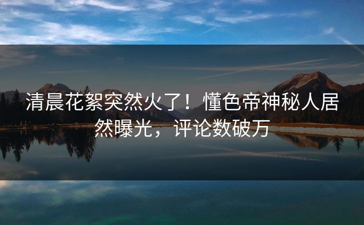 清晨花絮突然火了！懂色帝神秘人居然曝光，评论数破万