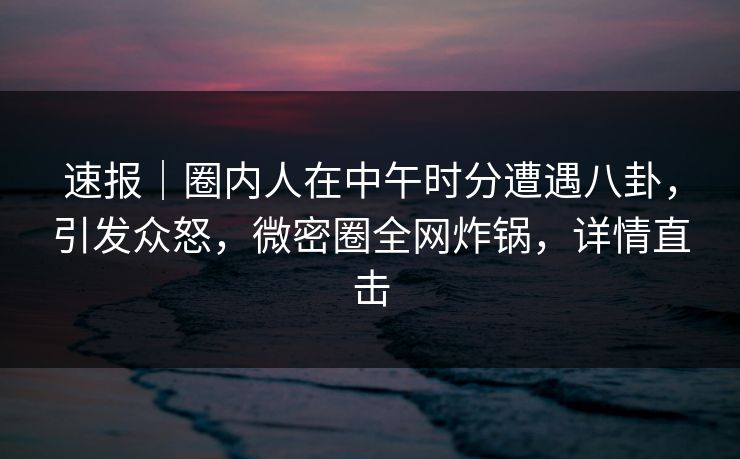速报｜圈内人在中午时分遭遇八卦，引发众怒，微密圈全网炸锅，详情直击