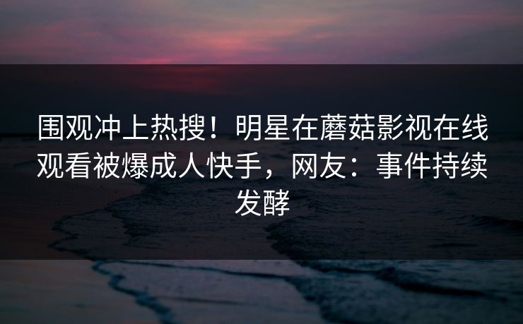 围观冲上热搜！明星在蘑菇影视在线观看被爆成人快手，网友：事件持续发酵