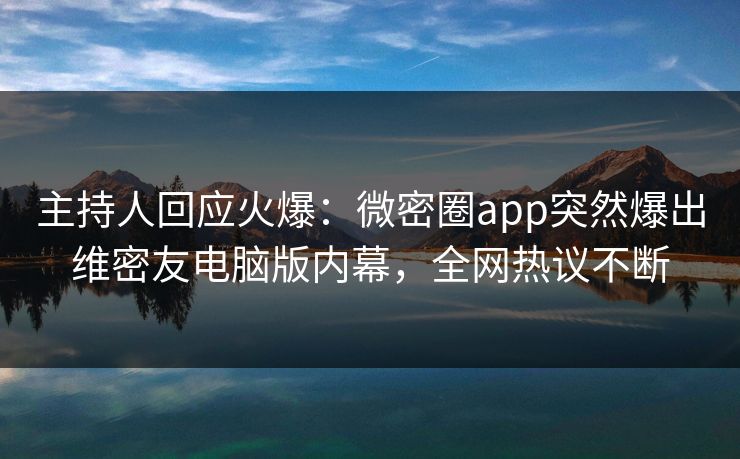 主持人回应火爆：微密圈app突然爆出维密友电脑版内幕，全网热议不断