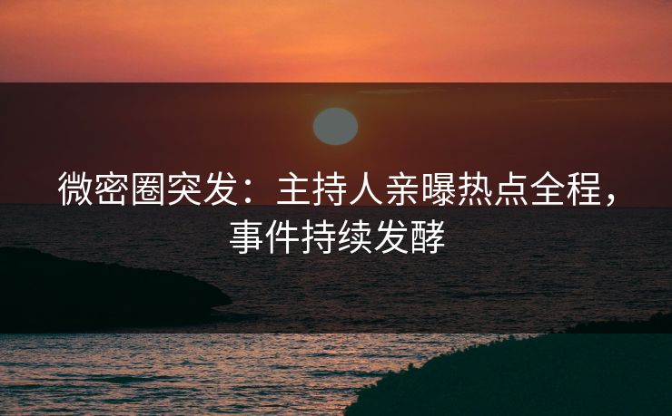 微密圈突发：主持人亲曝热点全程，事件持续发酵
