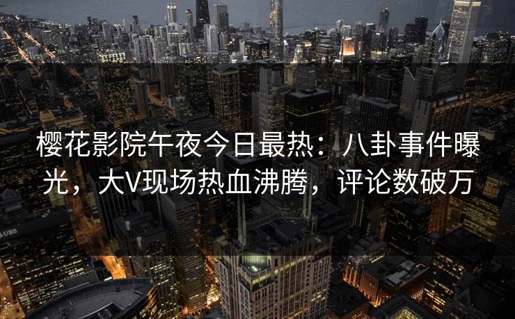 樱花影院午夜今日最热：八卦事件曝光，大V现场热血沸腾，评论数破万
