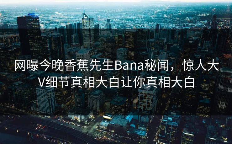 网曝今晚香蕉先生Bana秘闻，惊人大V细节真相大白让你真相大白