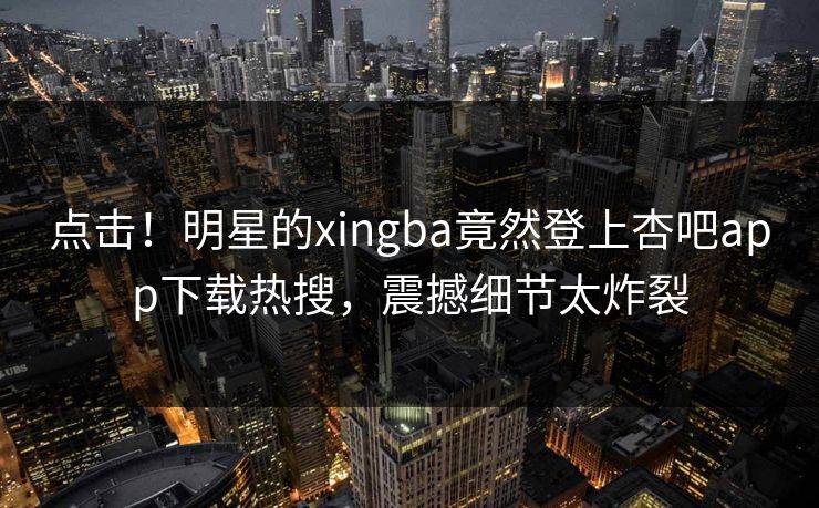 点击！明星的xingba竟然登上杏吧app下载热搜，震撼细节太炸裂