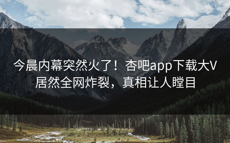今晨内幕突然火了！杏吧app下载大V居然全网炸裂，真相让人瞠目