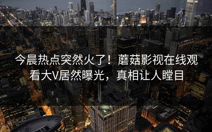 今晨热点突然火了！蘑菇影视在线观看大V居然曝光，真相让人瞠目