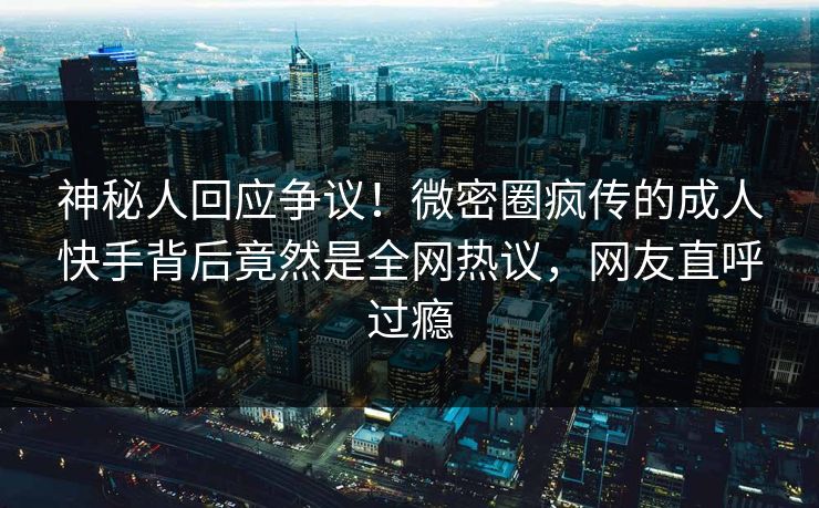 神秘人回应争议！微密圈疯传的成人快手背后竟然是全网热议，网友直呼过瘾