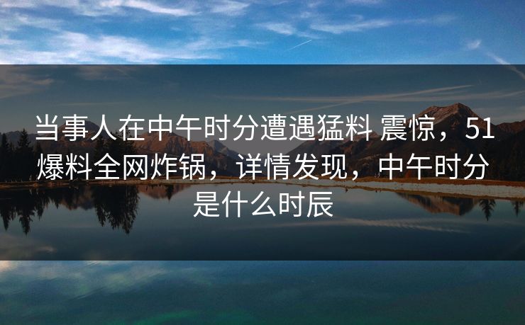 当事人在中午时分遭遇猛料 震惊，51爆料全网炸锅，详情发现，中午时分是什么时辰