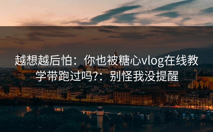 越想越后怕：你也被糖心vlog在线教学带跑过吗?：别怪我没提醒