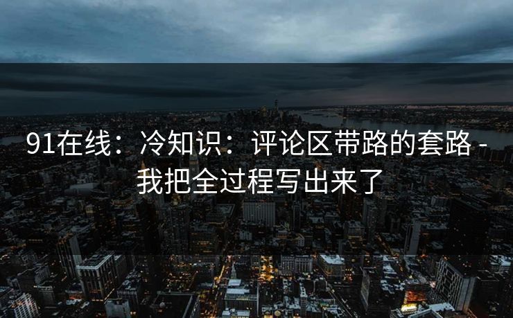 91在线：冷知识：评论区带路的套路 - 我把全过程写出来了