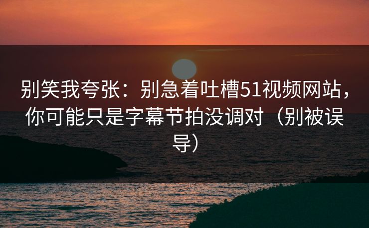 别笑我夸张：别急着吐槽51视频网站，你可能只是字幕节拍没调对（别被误导）