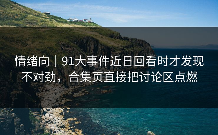 情绪向｜91大事件近日回看时才发现不对劲，合集页直接把讨论区点燃