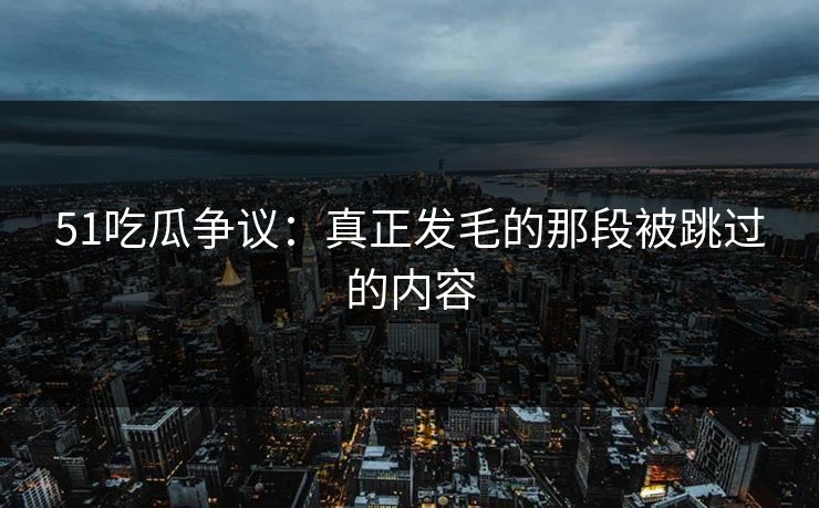 51吃瓜争议：真正发毛的那段被跳过的内容