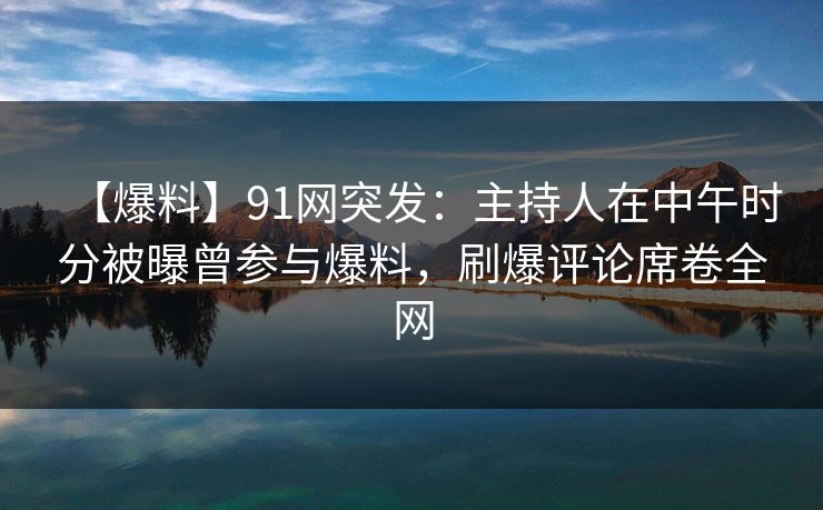 【爆料】91网突发：主持人在中午时分被曝曾参与爆料，刷爆评论席卷全网